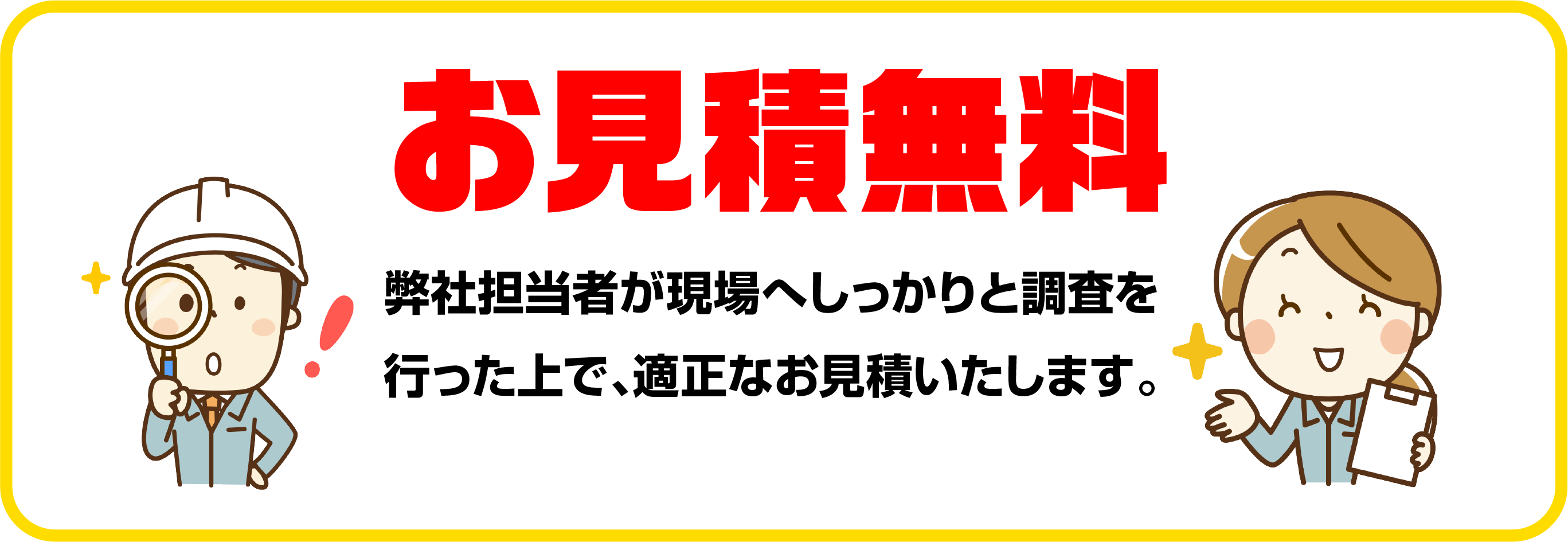 お見積無料 作業員が現場へしっかりと調査を行った上で、適正なお見積いたします。