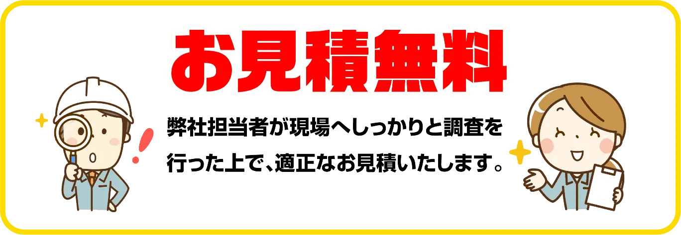 お見積無料 作業員が現場へしっかりと調査を行った上で、適正なお見積いたします。